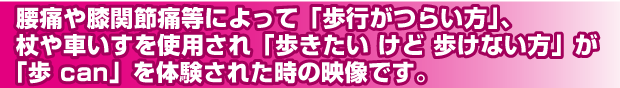 腰痛や膝関節痛によって「歩行がつらい方」、杖や車いすを強いようされ「歩きたいけど歩けない方」が「歩 can」を体験された時の映像です